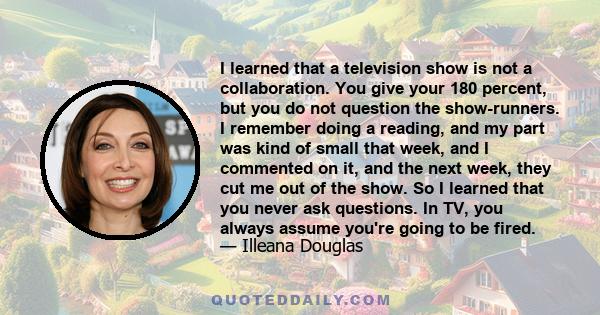 I learned that a television show is not a collaboration. You give your 180 percent, but you do not question the show-runners. I remember doing a reading, and my part was kind of small that week, and I commented on it,