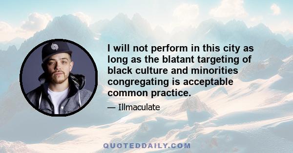 I will not perform in this city as long as the blatant targeting of black culture and minorities congregating is acceptable common practice.