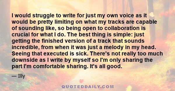 I would struggle to write for just my own voice as it would be pretty limiting on what my tracks are capable of sounding like, so being open to collaboration is crucial for what I do. The best thing is simple: just