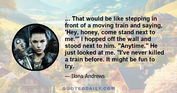 ... That would be like stepping in front of a moving train and saying, 'Hey, honey, come stand next to me.' I hopped off the wall and stood next to him. Anytime. He just looked at me. I've never killed a train before.