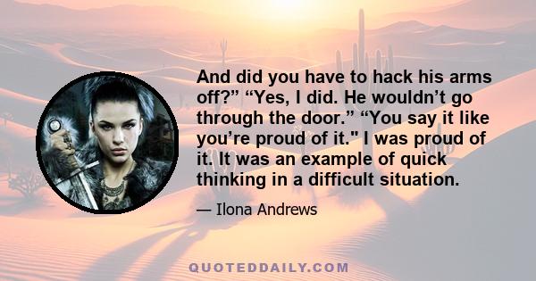 And did you have to hack his arms off?” “Yes, I did. He wouldn’t go through the door.” “You say it like you’re proud of it. I was proud of it. It was an example of quick thinking in a difficult situation.