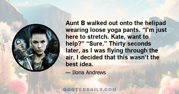 Aunt B walked out onto the helipad wearing loose yoga pants. “I’m just here to stretch. Kate, want to help?” “Sure.” Thirty seconds later, as I was flying through the air, I decided that this wasn’t the best idea.