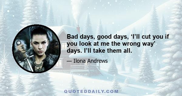 Bad days, good days, ‘I’ll cut you if you look at me the wrong way’ days. I’ll take them all.