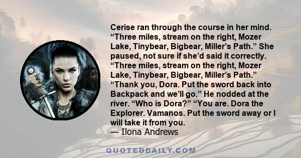 Cerise ran through the course in her mind. “Three miles, stream on the right, Mozer Lake, Tinybear, Bigbear, Miller’s Path.” She paused, not sure if she’d said it correctly. “Three miles, stream on the right, Mozer