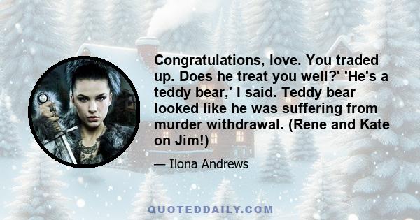 Congratulations, love. You traded up. Does he treat you well?' 'He's a teddy bear,' I said. Teddy bear looked like he was suffering from murder withdrawal. (Rene and Kate on Jim!)