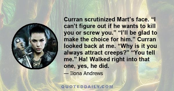 Curran scrutinized Mart’s face. “I can’t figure out if he wants to kill you or screw you.” “I’ll be glad to make the choice for him.” Curran looked back at me. “Why is it you always attract creeps?” “You tell me.” Ha!