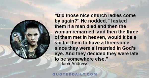 Did those nice church ladies come by again? He nodded. I asked them if a man died and then the woman remarried, and then the three of them met in heaven, would it be a sin for them to have a threesome, since they were