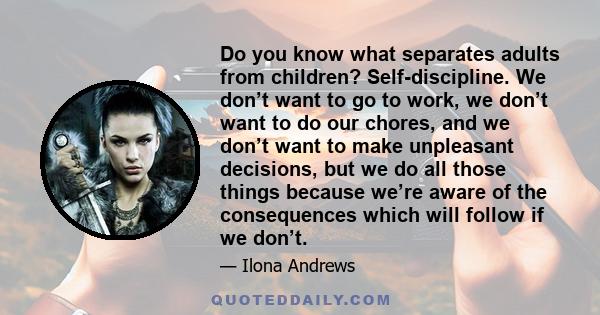 Do you know what separates adults from children? Self-discipline. We don’t want to go to work, we don’t want to do our chores, and we don’t want to make unpleasant decisions, but we do all those things because we’re