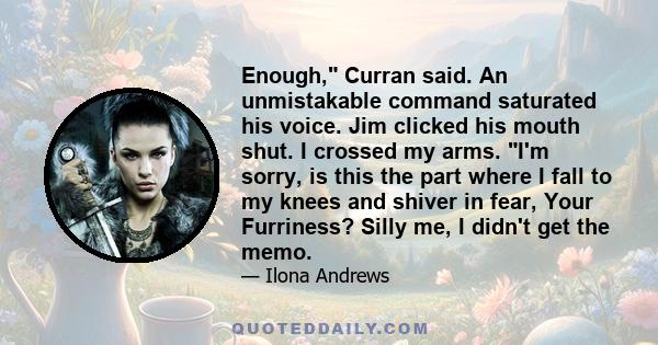 Enough, Curran said. An unmistakable command saturated his voice. Jim clicked his mouth shut. I crossed my arms. I'm sorry, is this the part where I fall to my knees and shiver in fear, Your Furriness? Silly me, I