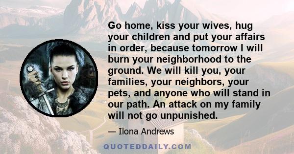 Go home, kiss your wives, hug your children and put your affairs in order, because tomorrow I will burn your neighborhood to the ground. We will kill you, your families, your neighbors, your pets, and anyone who will