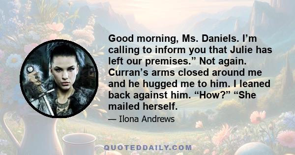 Good morning, Ms. Daniels. I’m calling to inform you that Julie has left our premises.” Not again. Curran’s arms closed around me and he hugged me to him. I leaned back against him. “How?” “She mailed herself.