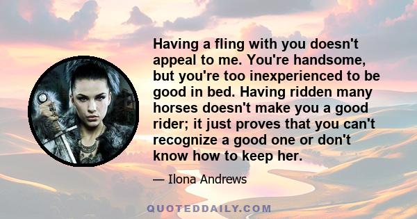 Having a fling with you doesn't appeal to me. You're handsome, but you're too inexperienced to be good in bed. Having ridden many horses doesn't make you a good rider; it just proves that you can't recognize a good one