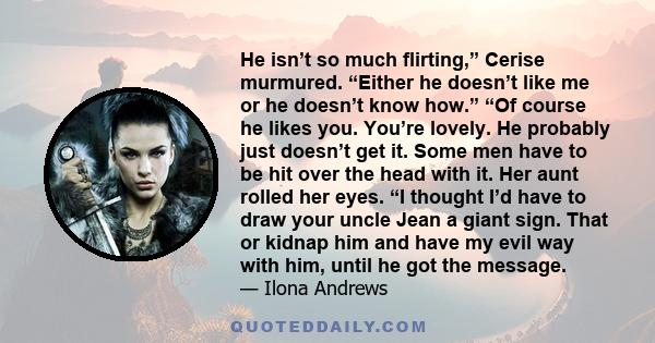 He isn’t so much flirting,” Cerise murmured. “Either he doesn’t like me or he doesn’t know how.” “Of course he likes you. You’re lovely. He probably just doesn’t get it. Some men have to be hit over the head with it.