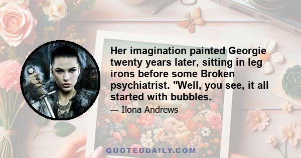 Her imagination painted Georgie twenty years later, sitting in leg irons before some Broken psychiatrist. Well, you see, it all started with bubbles.