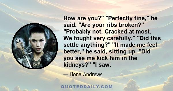 How are you? Perfectly fine, he said. Are your ribs broken? Probably not. Cracked at most. We fought very carefully. Did this settle anything? It made me feel better, he said, sitting up. Did you see me kick him in the