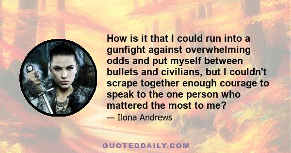 How is it that I could run into a gunfight against overwhelming odds and put myself between bullets and civilians, but I couldn't scrape together enough courage to speak to the one person who mattered the most to me?