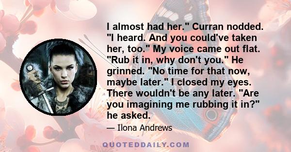 I almost had her. Curran nodded. I heard. And you could've taken her, too. My voice came out flat. Rub it in, why don't you. He grinned. No time for that now, maybe later. I closed my eyes. There wouldn't be any later.