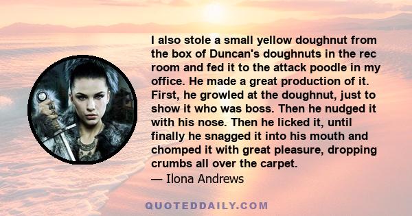 I also stole a small yellow doughnut from the box of Duncan's doughnuts in the rec room and fed it to the attack poodle in my office. He made a great production of it. First, he growled at the doughnut, just to show it