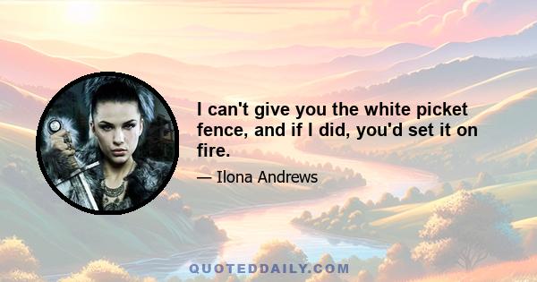 I can't give you the white picket fence, and if I did, you'd set it on fire.