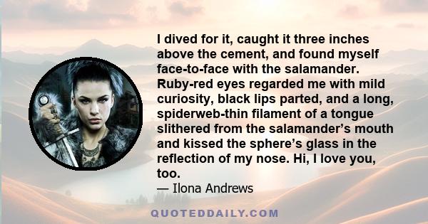 I dived for it, caught it three inches above the cement, and found myself face-to-face with the salamander. Ruby-red eyes regarded me with mild curiosity, black lips parted, and a long, spiderweb-thin filament of a