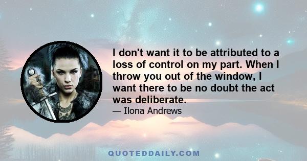 I don't want it to be attributed to a loss of control on my part. When I throw you out of the window, I want there to be no doubt the act was deliberate.