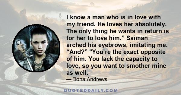 I know a man who is in love with my friend. He loves her absolutely. The only thing he wants in return is for her to love him.” Saiman arched his eyebrows, imitating me. “And?” You’re the exact opposite of him. You lack 