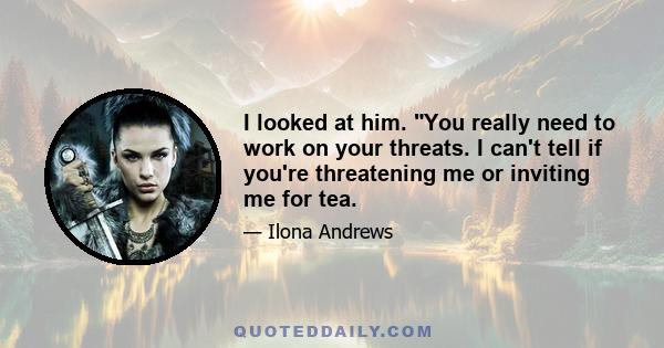 I looked at him. You really need to work on your threats. I can't tell if you're threatening me or inviting me for tea.