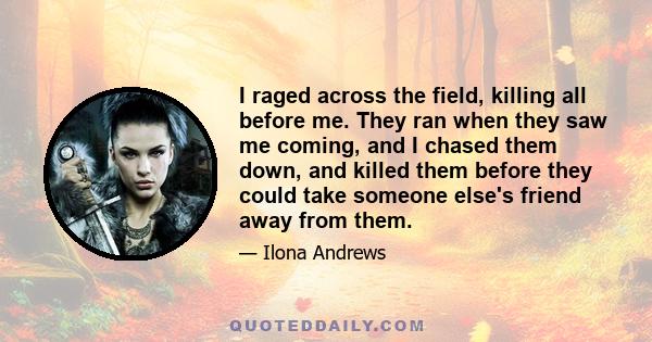 I raged across the field, killing all before me. They ran when they saw me coming, and I chased them down, and killed them before they could take someone else's friend away from them.