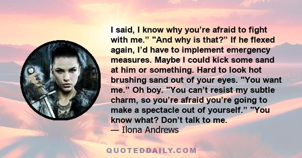 I said, I know why you’re afraid to fight with me.” And why is that?” If he flexed again, I’d have to implement emergency measures. Maybe I could kick some sand at him or something. Hard to look hot brushing sand out of 