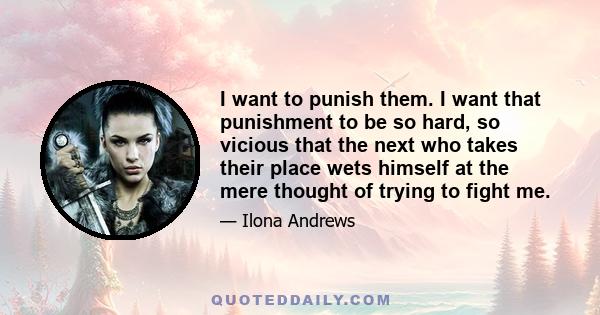 I want to punish them. I want that punishment to be so hard, so vicious that the next who takes their place wets himself at the mere thought of trying to fight me.