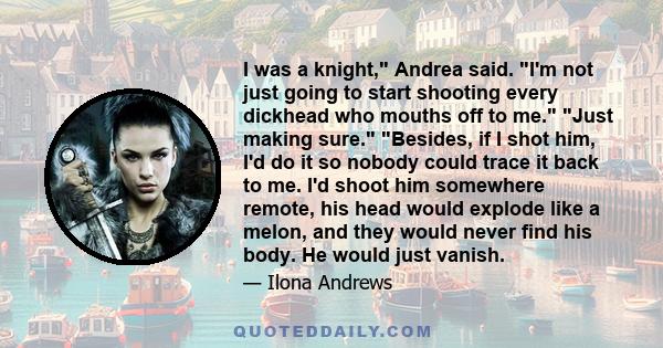 I was a knight, Andrea said. I'm not just going to start shooting every dickhead who mouths off to me. Just making sure. Besides, if I shot him, I'd do it so nobody could trace it back to me. I'd shoot him somewhere