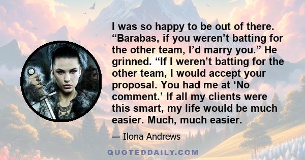 I was so happy to be out of there. “Barabas, if you weren’t batting for the other team, I’d marry you.” He grinned. “If I weren’t batting for the other team, I would accept your proposal. You had me at ‘No comment.’ If