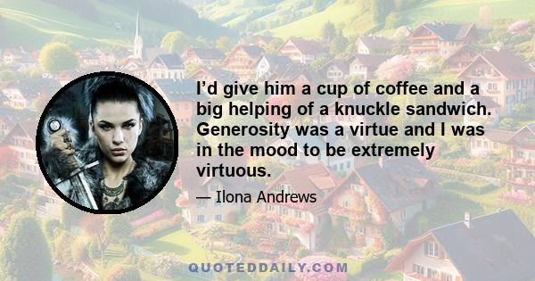 I’d give him a cup of coffee and a big helping of a knuckle sandwich. Generosity was a virtue and I was in the mood to be extremely virtuous.