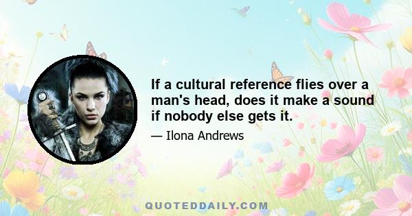 If a cultural reference flies over a man's head, does it make a sound if nobody else gets it.