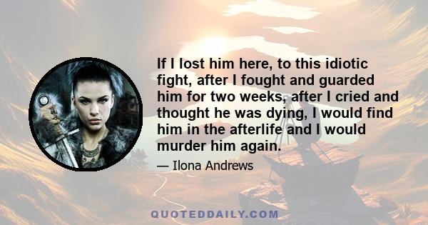 If I lost him here, to this idiotic fight, after I fought and guarded him for two weeks, after I cried and thought he was dying, I would find him in the afterlife and I would murder him again.