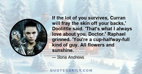 If the lot of you survives, Curran will fray the skin off your backs,' Doolittle said. 'That's what I always love about you, Doctor.' Raphael grinned. 'You're a cup-halfway-full kind of guy. All flowers and sunshine.