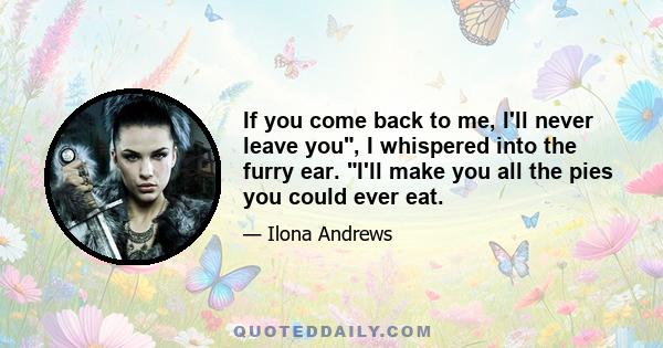 If you come back to me, I'll never leave you, I whispered into the furry ear. I'll make you all the pies you could ever eat.