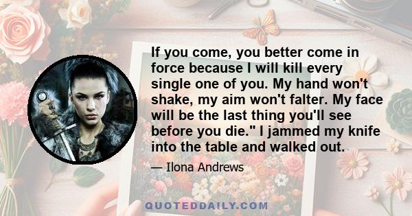 If you come, you better come in force because I will kill every single one of you. My hand won't shake, my aim won't falter. My face will be the last thing you'll see before you die. I jammed my knife into the table and 