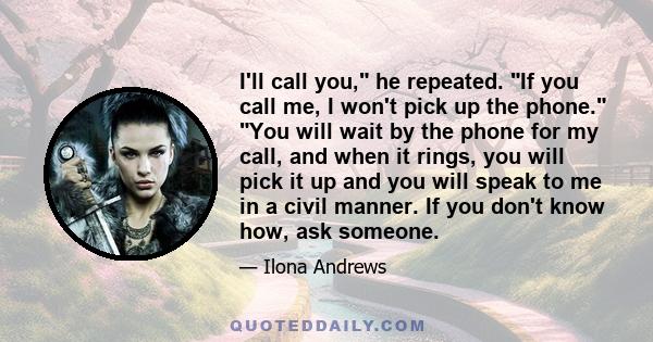 I'll call you, he repeated. If you call me, I won't pick up the phone. You will wait by the phone for my call, and when it rings, you will pick it up and you will speak to me in a civil manner. If you don't know how,