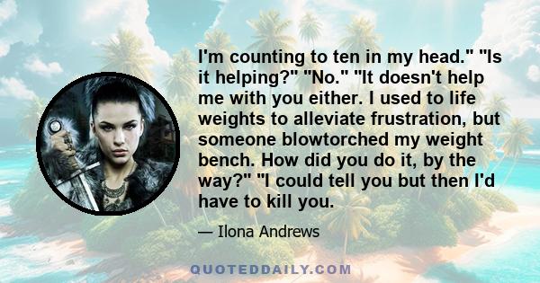 I'm counting to ten in my head. Is it helping? No. It doesn't help me with you either. I used to life weights to alleviate frustration, but someone blowtorched my weight bench. How did you do it, by the way? I could