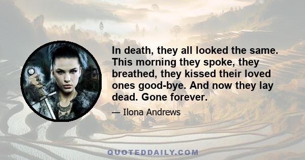 In death, they all looked the same. This morning they spoke, they breathed, they kissed their loved ones good-bye. And now they lay dead. Gone forever.