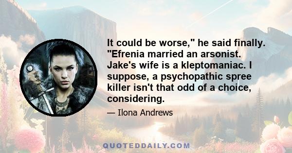 It could be worse, he said finally. Efrenia married an arsonist. Jake's wife is a kleptomaniac. I suppose, a psychopathic spree killer isn't that odd of a choice, considering.