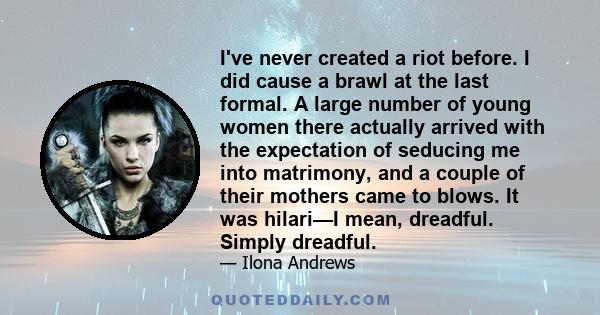 I've never created a riot before. I did cause a brawl at the last formal. A large number of young women there actually arrived with the expectation of seducing me into matrimony, and a couple of their mothers came to