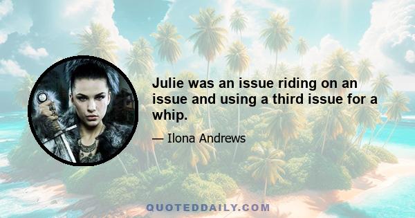 Julie was an issue riding on an issue and using a third issue for a whip.