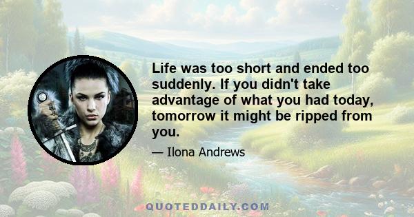 Life was too short and ended too suddenly. If you didn't take advantage of what you had today, tomorrow it might be ripped from you.