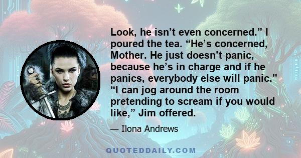 Look, he isn’t even concerned.” I poured the tea. “He’s concerned, Mother. He just doesn’t panic, because he’s in charge and if he panics, everybody else will panic.” “I can jog around the room pretending to scream if