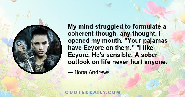 My mind struggled to formulate a coherent though, any thought. I opened my mouth. Your pajamas have Eeyore on them. I like Eeyore. He's sensible. A sober outlook on life never hurt anyone.