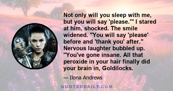 Not only will you sleep with me, but you will say 'please.' I stared at him, shocked. The smile widened. You will say 'please' before and 'thank you' after. Nervous laughter bubbled up. You've gone insane. All that