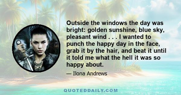 Outside the windows the day was bright: golden sunshine, blue sky, pleasant wind . . . I wanted to punch the happy day in the face, grab it by the hair, and beat it until it told me what the hell it was so happy about.