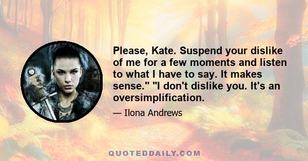 Please, Kate. Suspend your dislike of me for a few moments and listen to what I have to say. It makes sense. I don't dislike you. It's an oversimplification.